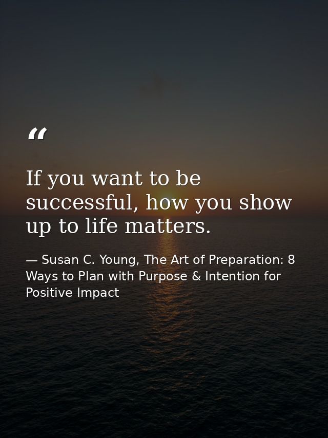 If you want to be successful, how you show up to life matters. — Susan C. Young, The Art of Preparation: 8 Ways to Plan with Purpose & Intention for Positive Impact