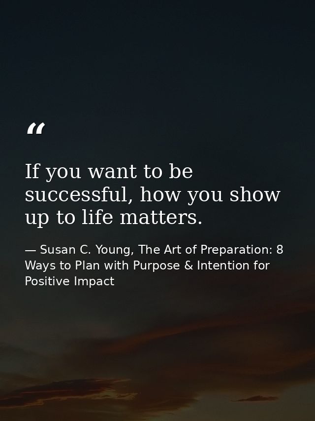 If you want to be successful, how you show up to life matters. — Susan C. Young, The Art of Preparation: 8 Ways to Plan with Purpose & Intention for Positive Impact
