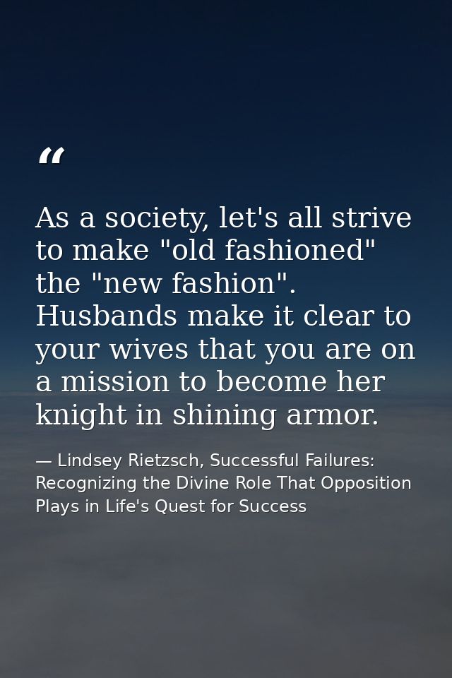 As a society, let's all strive to make "old fashioned" the "new fashion". Husbands make it clear to your wives that you  — Lindsey Rietzsch, Successful Failures: Recognizing the Divine Role That Opposition Plays in Life's Quest for Success