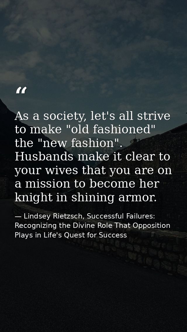 As a society, let's all strive to make "old fashioned" the "new fashion". Husbands make it clear to your wives that you  — Lindsey Rietzsch, Successful Failures: Recognizing the Divine Role That Opposition Plays in Life's Quest for Success