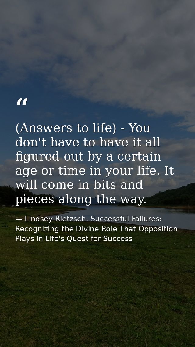 (Answers to life) - You don't have to have it all figured out by a certain age or time in your life. It will come in bit — Lindsey Rietzsch, Successful Failures: Recognizing the Divine Role That Opposition Plays in Life's Quest for Success