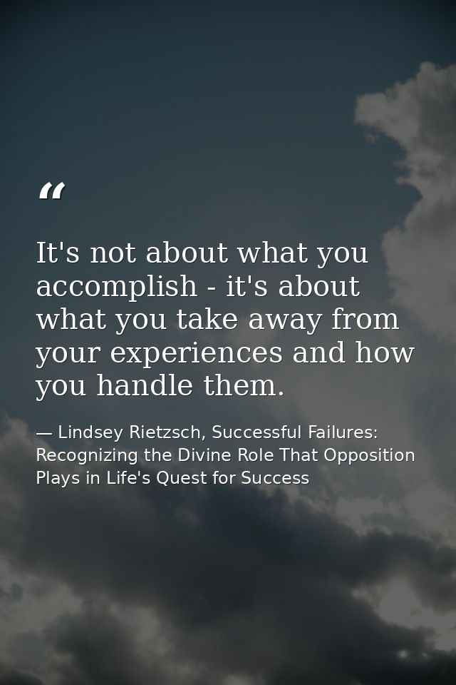 It's not about what you accomplish - it's about what you take away from your experiences and how you handle them. — Lindsey Rietzsch, Successful Failures: Recognizing the Divine Role That Opposition Plays in Life's Quest for Success