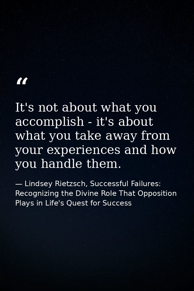 It's not about what you accomplish - it's about what you take away from your experiences and how you handle them. — Lindsey Rietzsch, Successful Failures: Recognizing the Divine Role That Opposition Plays in Life's Quest for Success