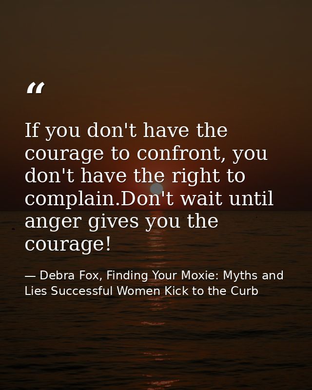 If you don't have the courage to confront, you don't have the right to complain.Don't wait until anger gives you the cou — Debra Fox, Finding Your Moxie: Myths and Lies Successful Women Kick to the Curb