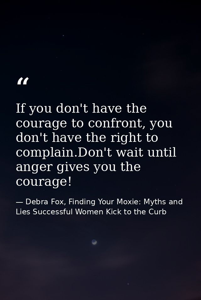 If you don't have the courage to confront, you don't have the right to complain.Don't wait until anger gives you the cou — Debra Fox, Finding Your Moxie: Myths and Lies Successful Women Kick to the Curb