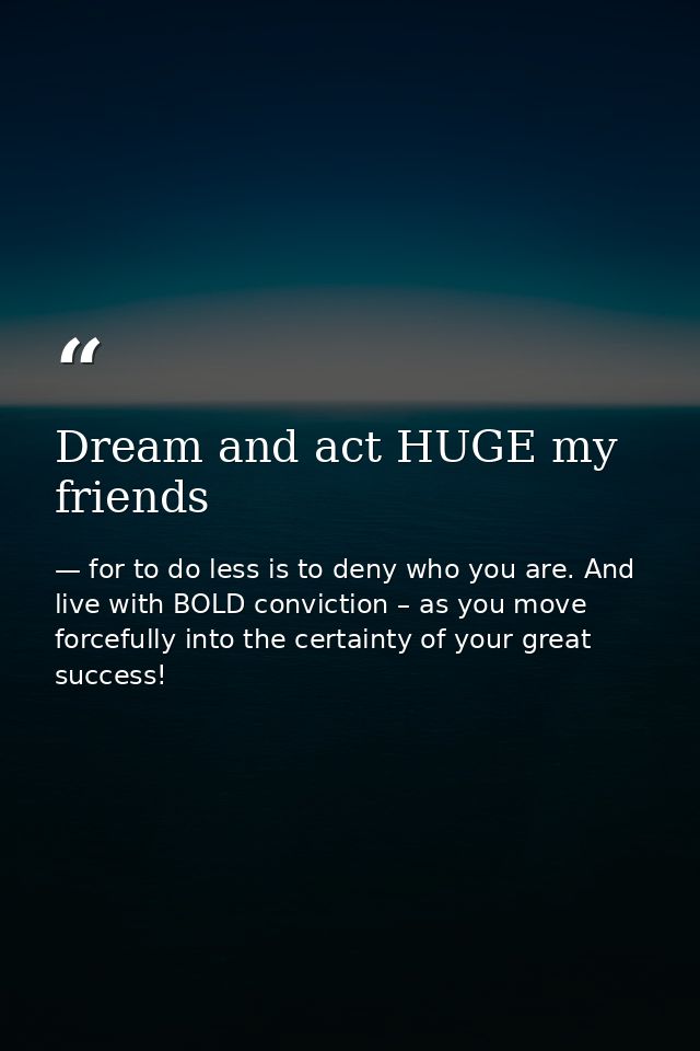 Dream and act HUGE my friends — for to do less is to deny who you are. And live with BOLD conviction – as you move forcefully into the certainty of your great success!