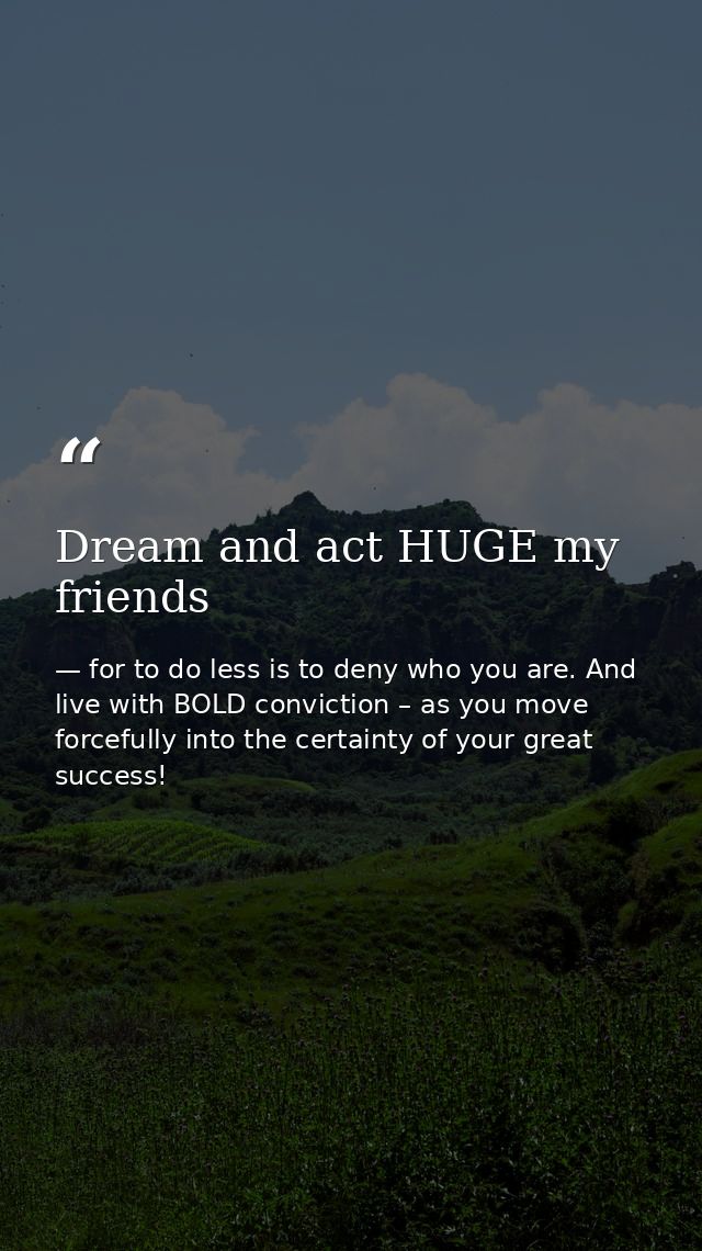 Dream and act HUGE my friends — for to do less is to deny who you are. And live with BOLD conviction – as you move forcefully into the certainty of your great success!