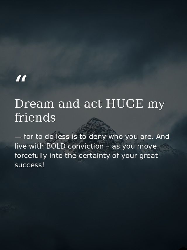 Dream and act HUGE my friends — for to do less is to deny who you are. And live with BOLD conviction – as you move forcefully into the certainty of your great success!