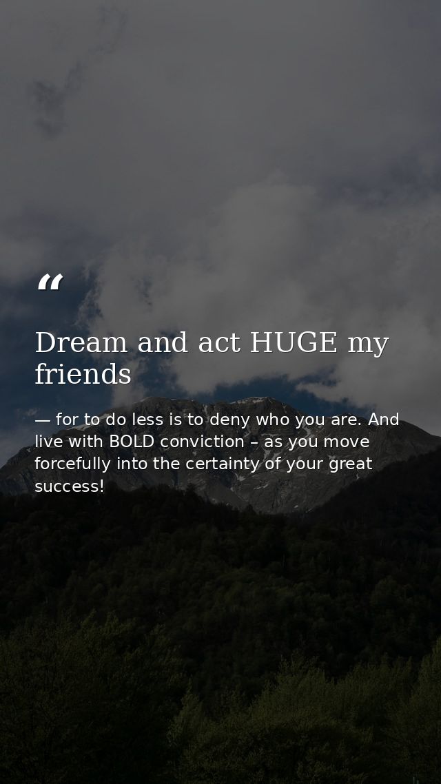 Dream and act HUGE my friends — for to do less is to deny who you are. And live with BOLD conviction – as you move forcefully into the certainty of your great success!