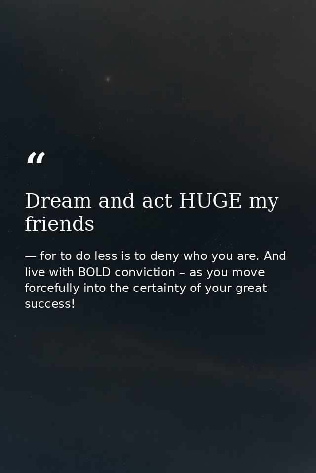 Dream and act HUGE my friends — for to do less is to deny who you are. And live with BOLD conviction – as you move forcefully into the certainty of your great success!