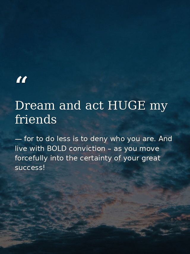 Dream and act HUGE my friends — for to do less is to deny who you are. And live with BOLD conviction – as you move forcefully into the certainty of your great success!
