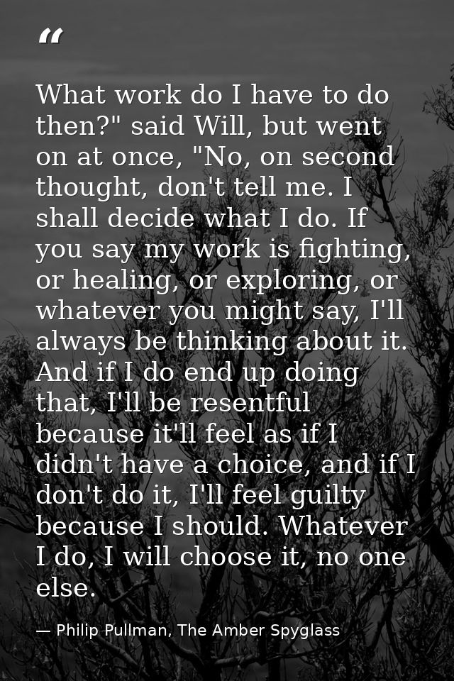 What work do I have to do then?" said Will, but went on at once, "No, on second thought, don't tell me. I shall decide w — Philip Pullman, The Amber Spyglass