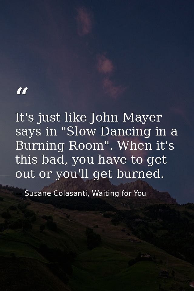 It's just like John Mayer says in "Slow Dancing in a Burning Room". When it's this bad, you have to get out or you'll ge — Susane Colasanti, Waiting for You