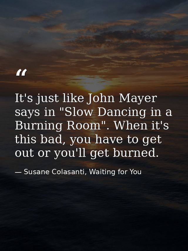 It's just like John Mayer says in "Slow Dancing in a Burning Room". When it's this bad, you have to get out or you'll ge — Susane Colasanti, Waiting for You