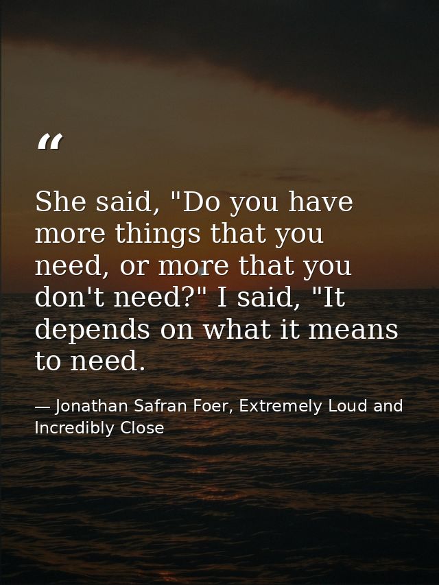 She said, "Do you have more things that you need, or more that you don't need?" I said, "It depends on what it means to  — Jonathan Safran Foer, Extremely Loud and Incredibly Close