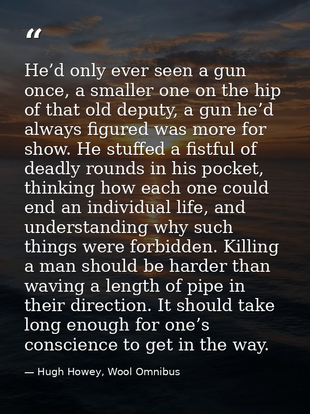 He’d only ever seen a gun once, a smaller one on the hip of that old deputy, a gun he’d always figured was more for show — Hugh Howey, Wool Omnibus