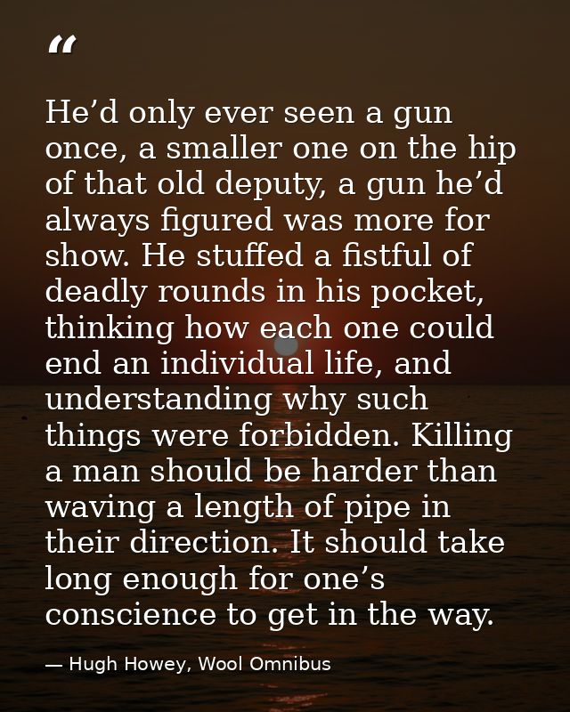 He’d only ever seen a gun once, a smaller one on the hip of that old deputy, a gun he’d always figured was more for show — Hugh Howey, Wool Omnibus