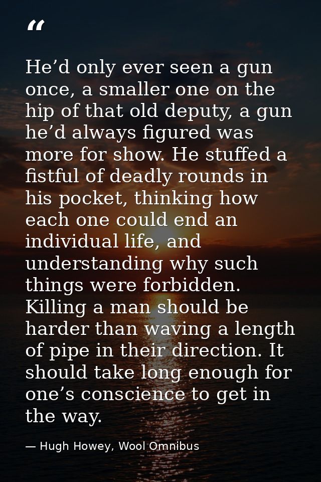 He’d only ever seen a gun once, a smaller one on the hip of that old deputy, a gun he’d always figured was more for show — Hugh Howey, Wool Omnibus