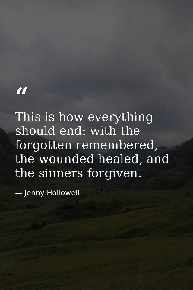 This is how everything should end: with the forgotten remembered, the wounded healed, and the sinners forgiven. — Jenny Hollowell