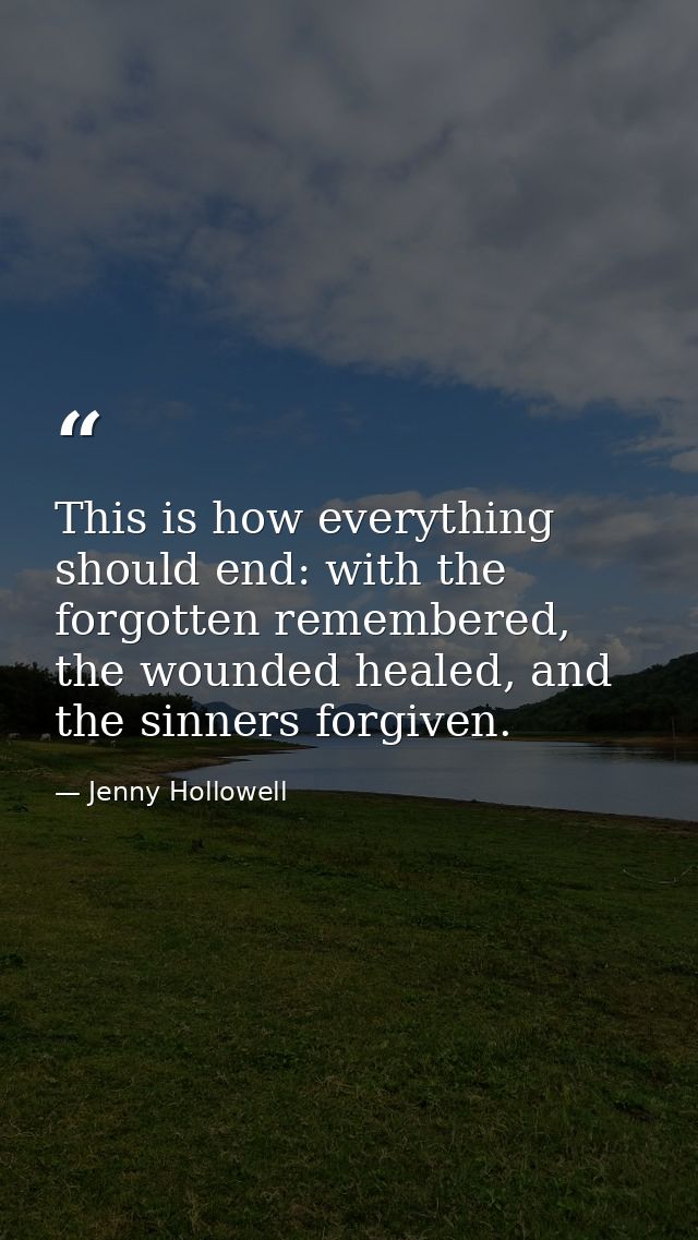 This is how everything should end: with the forgotten remembered, the wounded healed, and the sinners forgiven. — Jenny Hollowell