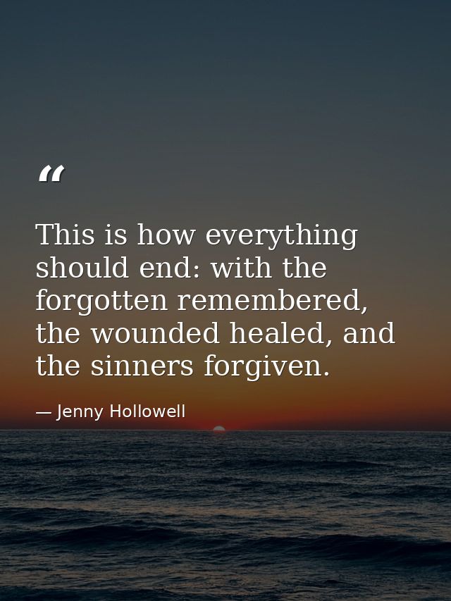 This is how everything should end: with the forgotten remembered, the wounded healed, and the sinners forgiven. — Jenny Hollowell