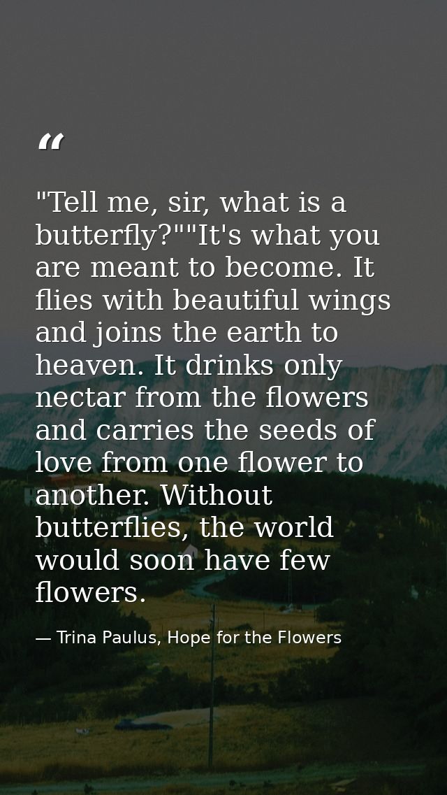 ‎"Tell me, sir, what is a butterfly?""It's what you are meant to become. It flies with beautiful wings and joins the ear — Trina Paulus, Hope for the Flowers