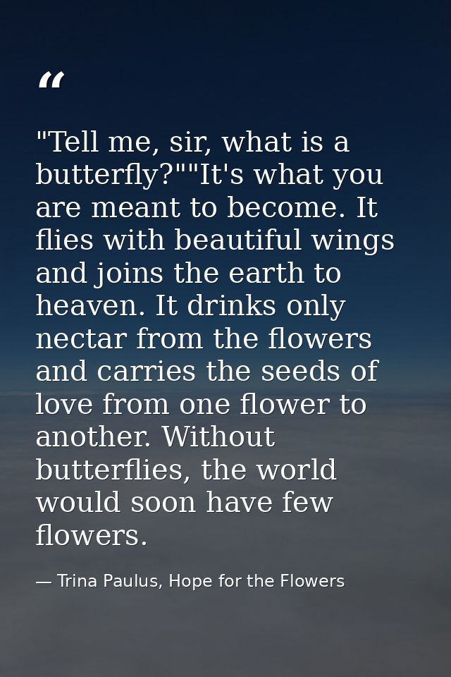 ‎"Tell me, sir, what is a butterfly?""It's what you are meant to become. It flies with beautiful wings and joins the ear — Trina Paulus, Hope for the Flowers