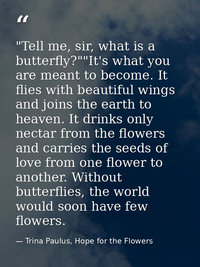 ‎"Tell me, sir, what is a butterfly?""It's what you are meant to become. It flies with beautiful wings and joins the ear — Trina Paulus, Hope for the Flowers
