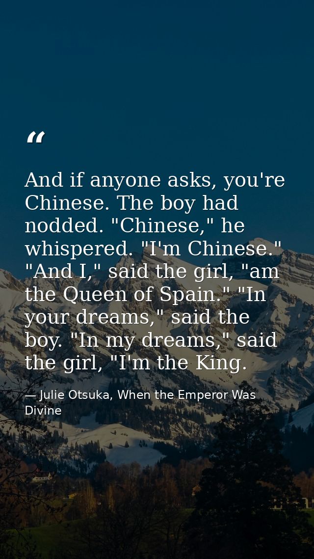And if anyone asks, you're Chinese. The boy had nodded. "Chinese," he whispered. "I'm Chinese." "And I," said the girl,  — Julie Otsuka, When the Emperor Was Divine