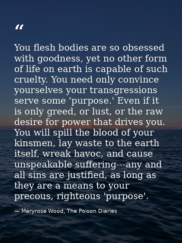 You flesh bodies are so obsessed with goodness, yet no other form of life on earth is capable of such cruelty. You need  — Maryrose Wood, The Poison Diaries