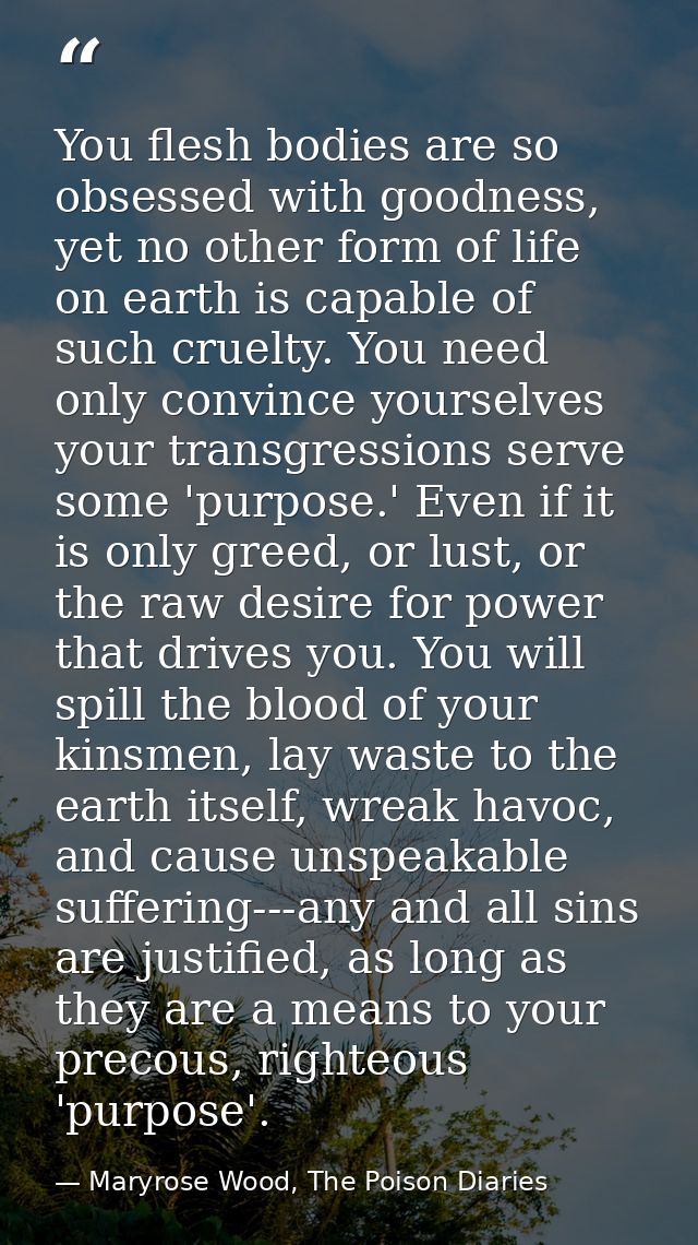 You flesh bodies are so obsessed with goodness, yet no other form of life on earth is capable of such cruelty. You need  — Maryrose Wood, The Poison Diaries