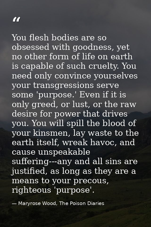 You flesh bodies are so obsessed with goodness, yet no other form of life on earth is capable of such cruelty. You need  — Maryrose Wood, The Poison Diaries
