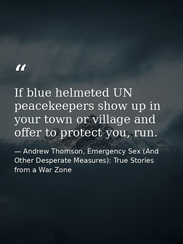 If blue helmeted UN peacekeepers show up in your town or village and offer to protect you, run. — Andrew Thomson, Emergency Sex (And Other Desperate Measures): True Stories from a War Zone