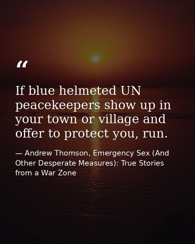 If blue helmeted UN peacekeepers show up in your town or village and offer to protect you, run. — Andrew Thomson, Emergency Sex (And Other Desperate Measures): True Stories from a War Zone