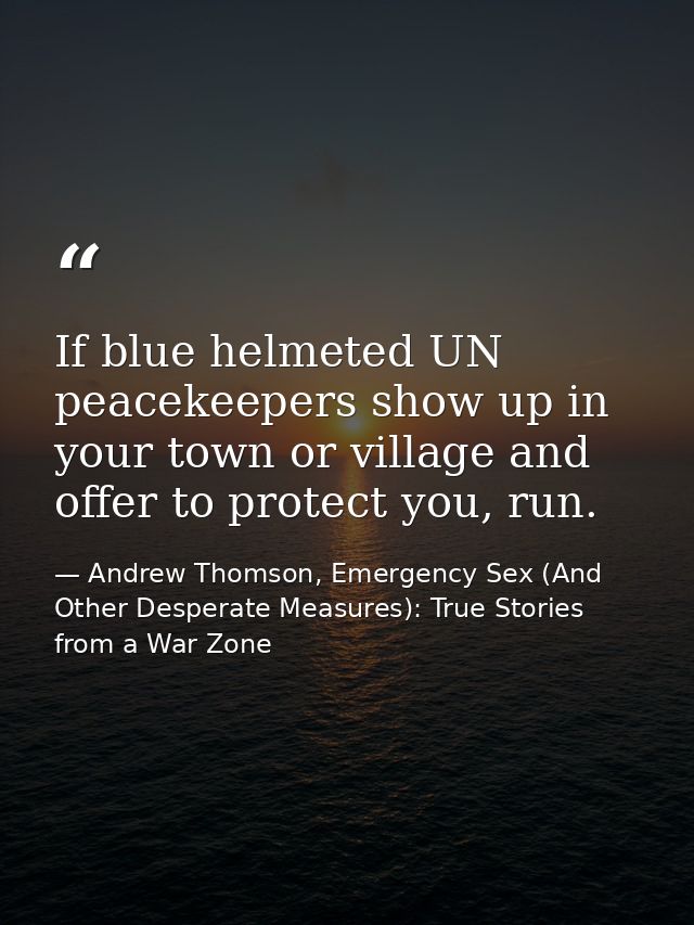 If blue helmeted UN peacekeepers show up in your town or village and offer to protect you, run. — Andrew Thomson, Emergency Sex (And Other Desperate Measures): True Stories from a War Zone