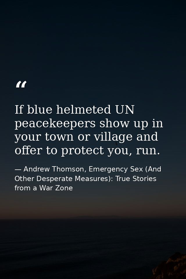 If blue helmeted UN peacekeepers show up in your town or village and offer to protect you, run. — Andrew Thomson, Emergency Sex (And Other Desperate Measures): True Stories from a War Zone