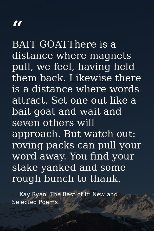 BAIT GOATThere is a distance where magnets pull, we feel, having held them back. Likewise there is a distance where word — Kay Ryan, The Best of It: New and Selected Poems