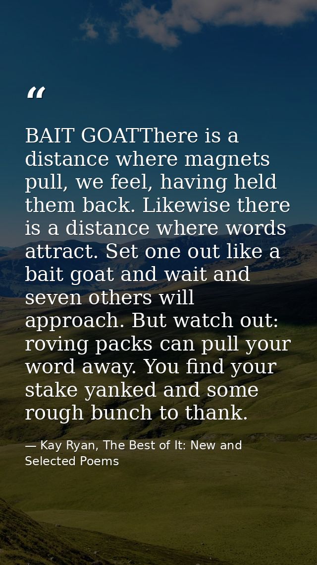 BAIT GOATThere is a distance where magnets pull, we feel, having held them back. Likewise there is a distance where word — Kay Ryan, The Best of It: New and Selected Poems
