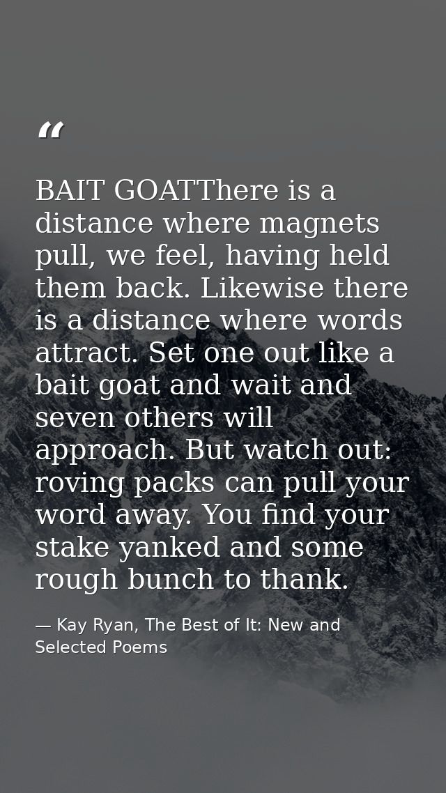 BAIT GOATThere is a distance where magnets pull, we feel, having held them back. Likewise there is a distance where word — Kay Ryan, The Best of It: New and Selected Poems