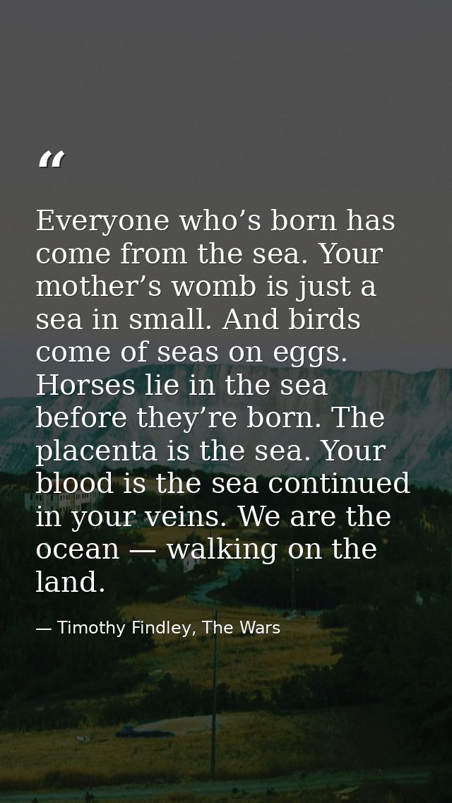 Everyone who’s born has come from the sea. Your mother’s womb is just a sea in small. And birds come of seas on eggs. Ho — Timothy Findley, The Wars