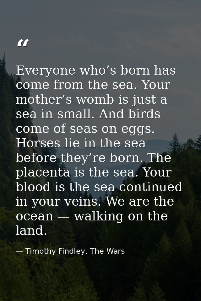 Everyone who’s born has come from the sea. Your mother’s womb is just a sea in small. And birds come of seas on eggs. Ho — Timothy Findley, The Wars