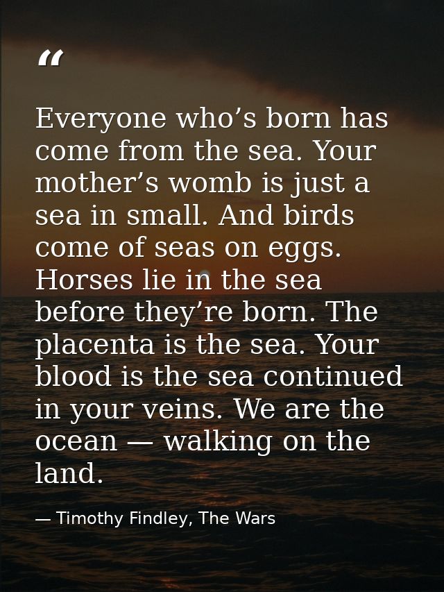 Everyone who’s born has come from the sea. Your mother’s womb is just a sea in small. And birds come of seas on eggs. Ho — Timothy Findley, The Wars