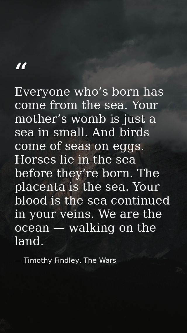 Everyone who’s born has come from the sea. Your mother’s womb is just a sea in small. And birds come of seas on eggs. Ho — Timothy Findley, The Wars