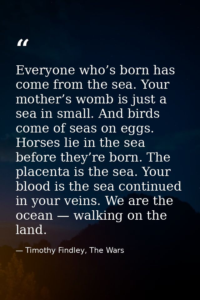 Everyone who’s born has come from the sea. Your mother’s womb is just a sea in small. And birds come of seas on eggs. Ho — Timothy Findley, The Wars