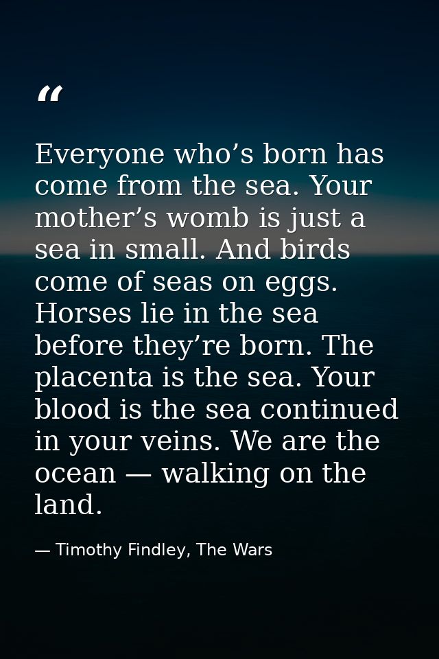Everyone who’s born has come from the sea. Your mother’s womb is just a sea in small. And birds come of seas on eggs. Ho — Timothy Findley, The Wars