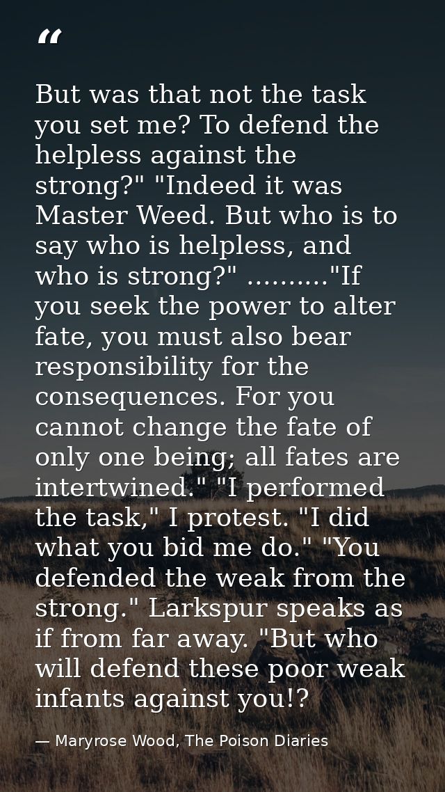 But was that not the task you set me? To defend the helpless against the strong?" "Indeed it was Master Weed. But who is — Maryrose Wood, The Poison Diaries
