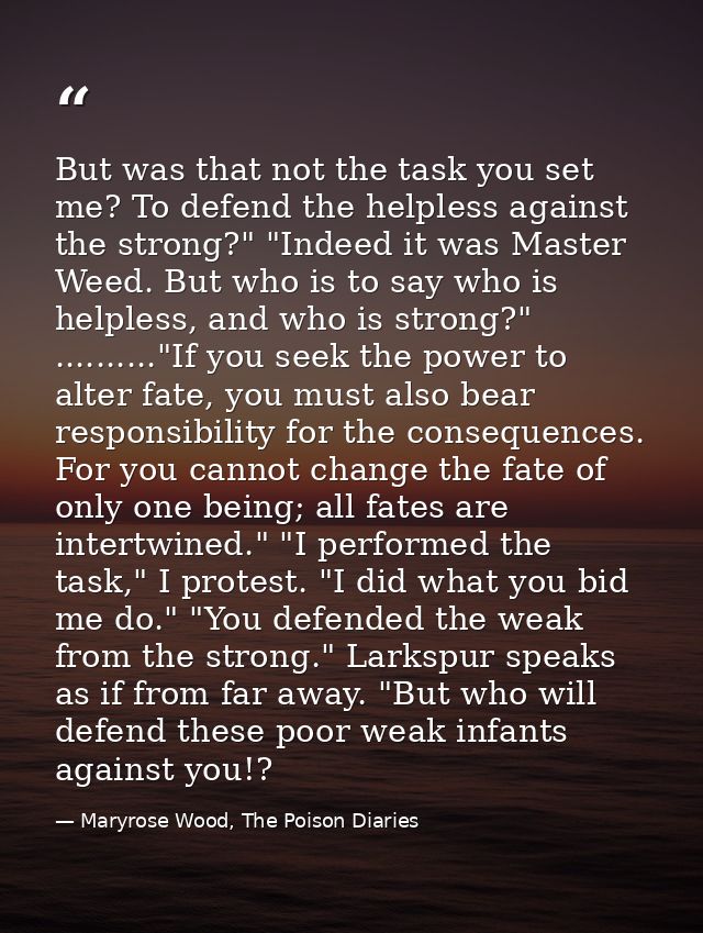 But was that not the task you set me? To defend the helpless against the strong?" "Indeed it was Master Weed. But who is — Maryrose Wood, The Poison Diaries