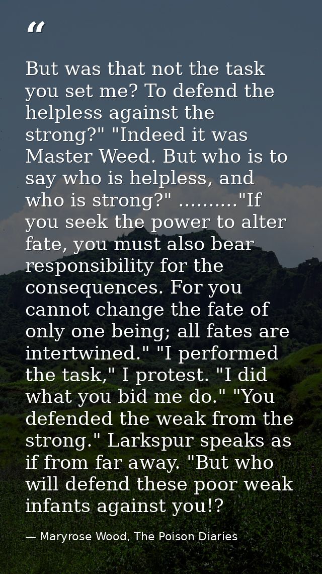 But was that not the task you set me? To defend the helpless against the strong?" "Indeed it was Master Weed. But who is — Maryrose Wood, The Poison Diaries