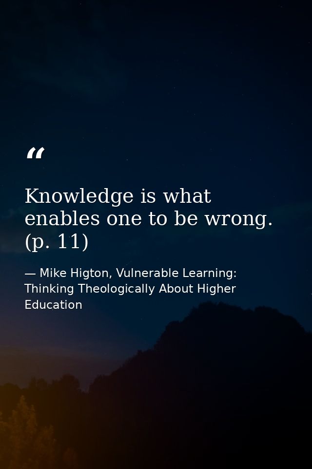 Knowledge is what enables one to be wrong. (p. 11) — Mike Higton, Vulnerable Learning: Thinking Theologically About Higher Education