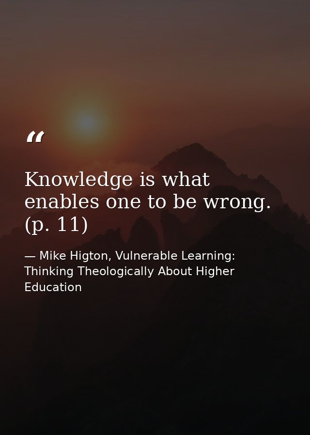 Knowledge is what enables one to be wrong. (p. 11) — Mike Higton, Vulnerable Learning: Thinking Theologically About Higher Education
